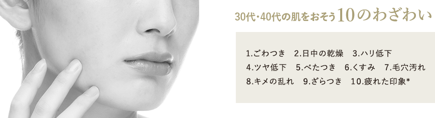 30代・40代の肌をおそう10のわざわい 1.ごわつき 2.日中の乾燥 3.ハリ低下 4.ツヤ低下 5.べたつき 6.くすみ 7.毛穴汚れ 8.キメの乱れ 9.ざらつき 10.疲れた印象* *乾燥による