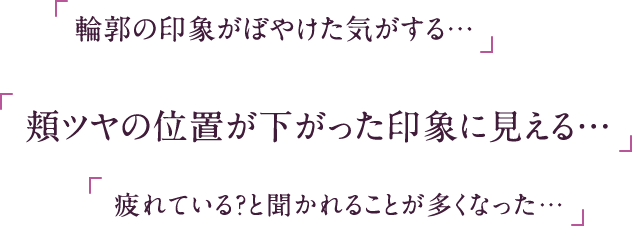 「輪郭の印象がぼやけた気がする…」「頬ツヤの位置が下がった印象に見える…」「疲れている？と聞かれることが多くなった…」