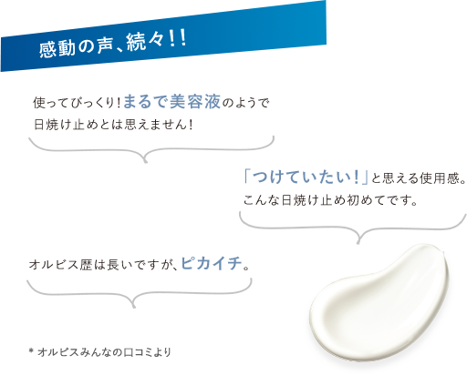 感動の声、続々！！ 使ってびっくり！まるで美容液のようで日焼け止めとは思えません！／「つけていたい！」と思える使用感。こんな日焼け止め初めてです／オルビス歴は長いですが、ピカイチ。* オルビスみんなの口コミより