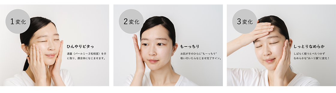 1変化 ひんやりピタっ 適量（パール1〜2粒程度）を手に取り、顔全体になじませます。／2変化 もーっちり お肌が手のひらに“もーっちり”吸い付いたらなじませ完了サイン。／3変化 しっとりなめらか しばらく経つとべたつかずなめらかな“水ハリ膜”に変化！