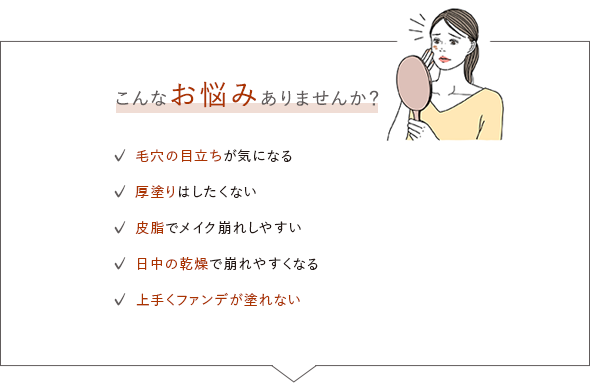 こんなお悩みありませんか？／毛穴の目立ちが気になる／厚塗りはしたくない／皮脂でメイク崩れしやすい／日中の乾燥で崩れやすくなる／上手くファンデが塗れない